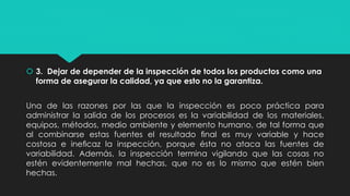 3. Dejar de depender de la inspección de todos los productos como una
forma de asegurar la calidad, ya que esto no la garantiza.
Una de las razones por las que la inspección es poco práctica para
administrar la salida de los procesos es la variabilidad de los materiales,
equipos, métodos, medio ambiente y elemento humano, de tal forma que
al combinarse estas fuentes el resultado ﬁnal es muy variable y hace
costosa e ineﬁcaz la inspección, porque ésta no ataca las fuentes de
variabilidad. Además, la inspección termina vigilando que las cosas no
estén evidentemente mal hechas, que no es lo mismo que estén bien
hechas.
 