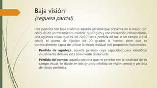 Baja visión
(ceguera parcial)
Una persona con baja visión es aquella persona que presenta en el mejor ojo,
después de un tratamiento médico, quirúrgico y con corrección convencional,
una agudeza visual que va de 20/70 hasta perdida de luz, o un campo visual
desde el punto de fijación de 20 grados o menos, pero que es
potencialmente capaz de utilizar la visión residual con propósitos funcionales.
• Pérdida de agudeza: aquella persona cuya capacidad para identificar
visualmente detalles está seriamente disminuida.
• Pérdida del campo: aquella persona que no percibe con la totalidad de su
campo visual. Se divide en dos grupos: pérdida de visión central y pérdida
de visión periférica.
 