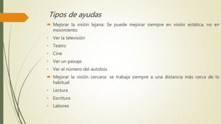 Tipos de ayudas
 Mejorar la visión lejana: Se puede mejorar siempre en visión estática, no en
movimiento
• Ver la televisión
• Teatro
• Cine
• Ver un paisaje
• Ver el número del autobús
 Mejorar la visión cercana: se trabaja siempre a una distancia más cerca de lo
habitual
• Lectura
• Escritura
• Labores
 