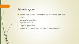 Tipos de ayudas
 Mejorar la sensibilidad al contraste: utilizando filtros especiales
• Atriles
• Focos de luz especiales
• Hojas pre lineadas
• Juegos magnificados
• Relojes, termómetros parlantes, teléfonos especiales, etc.
 
