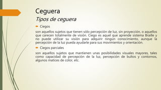 Ceguera
Tipos de ceguera
 Ciegos
son aquellos sujetos que tienen sólo percepción de luz, sin proyección, o aquellos
que carecen totalmente de visión. Ciego es aquel que aprende sistema Braille y
no puede utilizar su visión para adquirir ningún conocimiento, aunque la
percepción de la luz pueda ayudarle para sus movimientos y orientación.
 Ciegos parciales
son aquellos sujetos que mantienen unas posibilidades visuales mayores, tales
como capacidad de percepción de la luz, percepción de bultos y contornos,
algunos matices de color, etc.
 