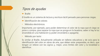 Tipos de ayudas
 Braille
El braille es un sistema de lectura y escritura táctil pensado para personas ciegas.
 Identificación de colores
• Métodos electrónicos
Importante, por ejemplo, para poder determinar el color de la ropa que el ciego se
pone o compra, para separar la ropa que se ponga en la lavadora, saber si hay la luz
encendida en una habitación (y poder encenderla o apagarla).
• Método por tacto
Es similar al Braille. Actualmente utilizado en talleres educativos y de ocio para la
identificación del color en obras de arte, que deben estar preparadas, es decir, que
tengan un relieve con los signos y, mejor, unos límites del color y la tonalidad a
identificar.
 