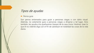 Tipos de ayudas
 Perros guía
Son perros entrenados para guiar a personas ciegas o con daño visual.
Además, no solamente guía a personas ciegas a dirigirse a tal lugar, Sino
también, les ayuda a los quehaceres (tareas) de la casa como: Vestirse, traer lo
que él no vidente diga con el fin de satisfacer en totalidad las cosas de la vida
diaria.
 