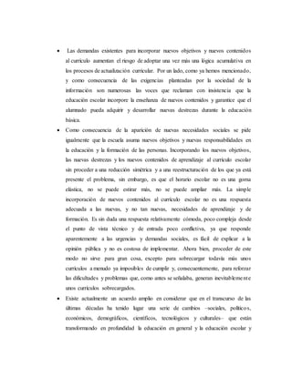  Las demandas existentes para incorporar nuevos objetivos y nuevos contenidos
al currículo aumentan el riesgo de adoptar una vez más una lógica acumulativa en
los procesos de actualización curricular. Por un lado, como ya hemos mencionado,
y como consecuencia de las exigencias planteadas por la sociedad de la
información son numerosas las voces que reclaman con insistencia que la
educación escolar incorpore la enseñanza de nuevos contenidos y garantice que el
alumnado pueda adquirir y desarrollar nuevas destrezas durante la educación
básica.
 Como consecuencia de la aparición de nuevas necesidades sociales se pide
igualmente que la escuela asuma nuevos objetivos y nuevas responsabilidades en
la educación y la formación de las personas. Incorporando los nuevos objetivos,
las nuevas destrezas y los nuevos contenidos de aprendizaje al currículo escolar
sin proceder a una reducción simétrica y a una reestructuración de los que ya está
presente el problema, sin embargo, es que el horario escolar no es una goma
elástica, no se puede estirar más, no se puede ampliar más. La simple
incorporación de nuevos contenidos al currículo escolar no es una respuesta
adecuada a las nuevas, y no tan nuevas, necesidades de aprendizaje y de
formación. Es sin duda una respuesta relativamente cómoda, poco compleja desde
el punto de vista técnico y de entrada poco conflictiva, ya que responde
aparentemente a las urgencias y demandas sociales, es fácil de explicar a la
opinión pública y no es costosa de implementar. Ahora bien, proceder de este
modo no sirve para gran cosa, excepto para sobrecargar todavía más unos
currículos a menudo ya imposibles de cumplir y, consecuentemente, para reforzar
las dificultades y problemas que, como antes se señalaba, generan inevitablemente
unos currículos sobrecargados.
 Existe actualmente un acuerdo amplio en considerar que en el transcurso de las
últimas décadas ha tenido lugar una serie de cambios –sociales, políticos,
económicos, demográficos, científicos, tecnológicos y culturales– que están
transformando en profundidad la educación en general y la educación escolar y
 