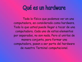 Qué es un hardware Todo lo físico que podemos ver en una computadora, es considerado como hardware. Todo lo que usted puede llegar a tocar de una computadora. Cada uno de estos elementos por separados, no son nada. Pero al unirlos de manera conjunta, para formar una computadora, pasan a ser parte del hardware de nuestro Terminal computacional. 