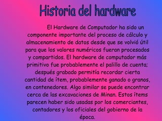 El Hardware de Computador ha sido un componente importante del proceso de cálculo y almacenamiento de datos desde que se volvió útil para que los valores numéricos fueran procesados y compartidos. El hardware de computador más primitivo fue probablemente el palillo de cuenta; después grabado permitía recordar cierta cantidad de ítem, probablemente ganado o granos, en contenedores. Algo similar se puede encontrar cerca de las excavaciones de Minan. Estos ítems parecen haber sido usadas por los comerciantes, contadores y los oficiales del gobierno de la época. Historia del hardware 