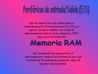 Periféricos de entrada/Salida (E/S) Son los dispositivos que pueden aportar simultáneamente información exterior al PC y al usuario. Es decir módems, las unidad de almacenamiento (discos duros, disquetes, FOPI, disco zip o las memorias) Memoria RAM Son los dispositivos que permiten el almacenamiento temporal de información para que la Unidad de Procesamiento pueda ser capaz de ejecutar sus programas.   