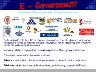 Es la utilización de las TIC en temas relacionados con el gobierno: participación ciudadana a través de Internet, políticas impulsadas por los gobiernos que tengan en cuenta el uso de nuevas tecnologías  Mejorar la calidad y velocidad de los servicios públicos, Ahorro y mayor eficiencia. Potenciar la participación cívica en la sociedad E-Política:  actividades políticas de los gobiernos en su relación con los ciudadanos.  E-Administración:  las áreas de funcionamiento, actividades y procesos del Estado.  E - Government http:// www.gobiernoenlinea.gov.co / home_principal.aspx                                                                                                             