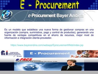 Es un modelo que establece una nueva forma de gestionar compras en una organización (compra, suministros, pago y control de productos), generando una fuente de ventajas competitivas en el ahorro de recursos, mejor nivel de información e integración cliente-proveedor.  https :// www.bayerandina.com / webapp / EprocurementWeb / index.jsp E - Procurement 