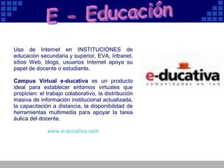 E - Educación Uso de Internet en INSTITUCIONES de educación secundaria y superior, EVA, Intranet, sitios Web, blogs, usuarios Internet apoya su papel de docente o estudiante.  Campus Virtual e-ducativa  es un producto ideal para establecer entornos virtuales que propicien: el trabajo colaborativo, la distribución masiva de información institucional actualizada, la capacitación a distancia, la disponibilidad de herramientas multimedia para apoyar la tarea áulica del docente.  www.e - ducativa.com 