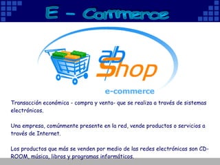 Transacción económica - compra y venta- que se realiza a través de sistemas electrónicos.  Una empresa, comúnmente presente en la red, vende productos o servicios a través de Internet. Los productos que más se venden por medio de las redes electrónicas son CD-ROOM, música, libros y programas informáticos.  E - Commerce 