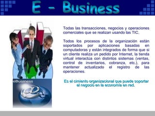 E - Business Todas las transacciones, negocios y operaciones comerciales que se realizan usando las TIC. Todos los procesos de la organización están soportados por aplicaciones basadas en computadoras y están integrados de forma que si un cliente realiza un pedido por Internet, la tienda virtual interactúa con distintos sistemas (ventas, control de inventarios, cobranza, etc.), para mantener actualizado el registro de las operaciones.  Es el cimiento organizacional que puede soportar el negocio en la economía en red.  