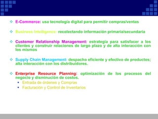 E-Commerce:  usa tecnología digital para permitir compras/ventas Business Intelligence:  recolectando información primaria/secundaria Customer Relationship Management:  estrategia para satisfacer a los clientes y construir relaciones de largo plazo y de alta interacción con los mismos Supply Chain Management:   despacho eficiente y efectivo de productos; alta interacción con los distribuidores.  Enterprise Resource Planning:  optimización de los procesos del negocio y disminución de costos.  Entrada de órdenes y Compras Facturación y Control de Inventarios 