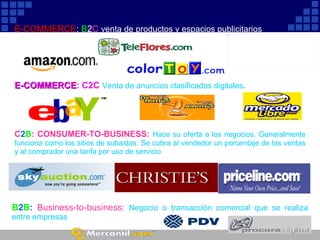 E-COMMERCE :  C2C  Venta de anuncios clasificados digitales .   C 2 B : CONSUMER-TO-BUSINESS:   Hace su oferta a los negocios. Generalmente funciona como los sitios de subastas. Se cobra al vendedor un porcentaje de las ventas y al comprador una tarifa por uso de servicio E-COMMERCE :  B 2 C  venta de productos y espacios publicitarios B 2 B :  Business-to-business:   Negocio o transacción comercial que se realiza entre empresas 
