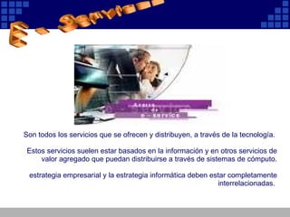 Son todos los servicios que se ofrecen y distribuyen, a través de la tecnología.  Estos servicios suelen estar basados en la información y en otros servicios de valor agregado que puedan distribuirse a través de sistemas de cómputo. estrategia empresarial y la estrategia informática deben estar completamente interrelacionadas.   E - Services 