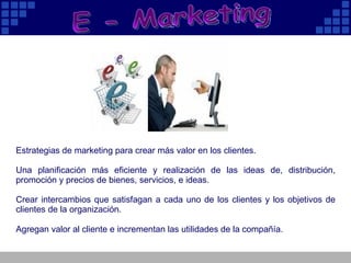 E - Marketing Estrategias de marketing para crear más valor en los clientes . Una planificación más eficiente y realización de las ideas de, distribución, promoción y precios de bienes, servicios, e ideas. Crear intercambios que satisfagan a cada uno de los clientes y los objetivos de clientes de la organización. Agregan valor al cliente e incrementan las utilidades de la compañía. 