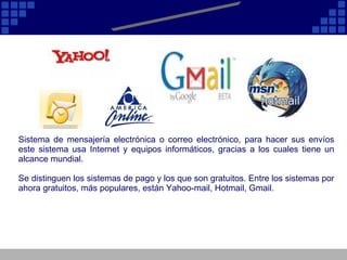 E - Mail Sistema de mensajería electrónica o correo electrónico, para hacer sus envíos este sistema usa Internet y equipos informáticos, gracias a los cuales tiene un alcance mundial.  Se distinguen los sistemas de pago y los que son gratuitos. Entre los sistemas por ahora gratuitos, más populares, están Yahoo-mail, Hotmail, Gmail.  