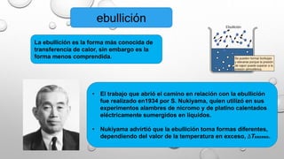 ebullición
La ebullición es la forma más conocida de
transferencia de calor, sin embargo es la
forma menos comprendida.
• El trabajo que abrió el camino en relación con la ebullición
fue realizado en1934 por S. Nukiyama, quien utilizó en sus
experimentos alambres de nicromo y de platino calentados
eléctricamente sumergidos en líquidos.
• Nukiyama advirtió que la ebullición toma formas diferentes,
dependiendo del valor de la temperatura en exceso, ∆Texceso.
 