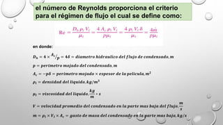 el número de Reynolds proporciona el criterio
para el régimen de flujo el cual se define como:
en donde:
𝑫 𝒉 = 𝟒 ×
𝑨 𝒄
𝒑 = 𝟒𝜹 = 𝒅𝒊𝒂𝒎𝒆𝒕𝒓𝒐 𝒉𝒊𝒅𝒓𝒂𝒖𝒍𝒊𝒄𝒐 𝒅𝒆𝒍 𝒇𝒍𝒖𝒋𝒐 𝒅𝒆 𝒄𝒐𝒏𝒅𝒆𝒏𝒔𝒂𝒅𝒐, 𝒎
𝒑 = 𝒑𝒆𝒓𝒊𝒎𝒆𝒕𝒓𝒐 𝒎𝒐𝒋𝒂𝒅𝒐 𝒅𝒆𝒍 𝒄𝒐𝒏𝒅𝒆𝒏𝒔𝒂𝒅𝒐, 𝒎
𝑨 𝒄 = −𝒑𝜹 = 𝒑𝒆𝒓𝒊𝒎𝒆𝒕𝒓𝒐 𝒎𝒐𝒋𝒂𝒅𝒐 × 𝒆𝒔𝒑𝒆𝒔𝒐𝒓 𝒅𝒆 𝒍𝒂 𝒑𝒆𝒍𝒊𝒄𝒖𝒍𝒂, 𝒎 𝟐
𝝆𝒍 = 𝒅𝒆𝒏𝒔𝒊𝒅𝒂𝒅 𝒅𝒆𝒍 𝒍𝒊𝒒𝒖𝒊𝒅𝒐, 𝒌𝒈/𝒎 𝟑
𝝁𝒍 = 𝒗𝒊𝒔𝒄𝒐𝒔𝒊𝒅𝒂𝒅 𝒅𝒆𝒍 𝒍𝒊𝒒𝒖𝒊𝒅𝒐,
𝒌𝒈
𝒎
∗ 𝒔
𝑽 = 𝒗𝒆𝒍𝒐𝒄𝒊𝒅𝒂𝒅 𝒑𝒓𝒐𝒎𝒆𝒅𝒊𝒐 𝒅𝒆𝒍 𝒄𝒐𝒏𝒅𝒆𝒏𝒔𝒂𝒅𝒐 𝒆𝒏 𝒍𝒂 𝒑𝒂𝒓𝒕𝒆 𝒎𝒂𝒔 𝒃𝒂𝒋𝒂 𝒅𝒆𝒍 𝒇𝒍𝒖𝒋𝒐,
𝒎
𝒔
𝒎 = 𝝆𝒍 × 𝑽𝒍 × 𝑨 𝒄 = 𝒈𝒂𝒔𝒕𝒐 𝒅𝒆 𝒎𝒂𝒔𝒂 𝒅𝒆𝒍 𝒄𝒐𝒏𝒅𝒆𝒏𝒔𝒂𝒅𝒐 𝒆𝒏 𝒍𝒂 𝒑𝒂𝒓𝒕𝒆 𝒎𝒂𝒔 𝒃𝒂𝒋𝒂, 𝒌𝒈/𝒔
 