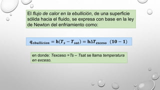 El flujo de calor en la ebullición, de una superficie
sólida hacia el fluido, se expresa con base en la ley
de Newton del enfriamiento como:
𝒒 𝒆𝒃𝒖𝒍𝒍𝒊𝒄𝒊𝒐𝒏 = 𝐡 𝑻 𝒔 − 𝑻 𝒔𝒂𝒕 = 𝐡∆𝑻 𝐞𝐱𝐜𝐞𝐬𝐨 (𝟏𝟎 − 𝟏)
en donde: Texceso =Ts – Tsat se llama temperatura
en exceso.
 