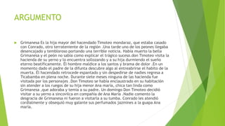 ARGUMENTO
 Grimanesa Es la hija mayor del hacendado Timoteo mondaraz, que estaba casado
con Conrado, otro terrateniente de la región .Una tarde uno de los peones llegaba
desencajado y tembloroso portando una terrible noticia. Había muerto la bella
Grimanesa y el peón no sabía como explicar el trágico suceso.don Timoteo visita la
hacienda de su yerno y lo encuentra sollozando y a su hija durmiendo el sueño
eterno beatíficamente. Él hombre maldice a los santos y brama de dolor .En un
momento dado el padre de la difunta descubre algo al entreabrirse el habito de la
muerta. Él hacendado retrocede espantado y sin despedirse de nadies regresa a
Ticabamba en plena noche. Durante siete meses ninguna de las hacienda fue
visitada por los personajes .Don Timoteo se había enclaustrado en su habitación
sin atender a los ruegos de su hija menor Ana maría, chica tan linda como
Grimanesa ,que adoraba y temía a su padre. Un domingo Don Timoteo decidió
visitar a su yerno a sincovilca en compañía de Ana María .Nadie comento la
desgracia de Grimanesa ni fueron a visitarla a su tumba. Conrado les atendió
cordialmente y obsequió muy galante sus perfumados jazmines a la guapa Ana
maría.
 