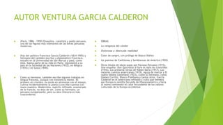 AUTOR VENTURA GARCIA CALDERON
 (París, 1886 - 1959) Ensayista, cuentista y poeta peruano,
una de las figuras más relevantes de las letras peruanas
modernas.
 Hijo del político Francisco García Calderón (1834-1905) y
hermano del también escritor y diplomático Francisco,
estudió en la Universidad de San Marcos y pasó, como
éste, buena parte de su vida en París; representó a su
país en la Sociedad de las Naciones (1932), en Bélgica
(1935) y en Suiza (1940).
 Como su hermano, también escribe algunos trabajos en
lengua francesa, aunque con insistencia menor. Es
primero un cronista, no tarda en atreverse con el ensayo,
cultiva incidentalmente la poesía y escribe cuentos con
mano maestra. Modernista, espíritu refinado, enamorado
de lo francés, no deja de ser, como su hermano, un
peruano europeizante; pero su obra literaria es más
trascendente.
 OBRAS
 La venganza del cóndor
 Dolorosa y desnuda realidad
 Color de sangre, con prólogo de Blasco Ibáñez
 los poemas de Cantilenas y Semblanzas de América (1920)
 Otros títulos de obras suyas son Parnaso Peruano (1915),
Une enquête: Don Quichotte à Paris et dans les tranchées
(1916), Los primeros versos de Rubén Darío (1917), Los
mejores cuentos americanos (1919), Aguja de marcar y El
nuevo idioma castellano (1923). Como su hermano, como
Gómez Carrillo, Blanco Fombona y tantos otros, García
Calderón es el americano refinado y culto que siembra
por Europa la semilla fecunda de Hispanoamérica y lleva
al nuevo continente el calor fecundante de los valores
culturales de la Europa occidental.
 