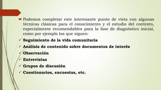  Podemos completar este interesante punto de vista con algunas
técnicas clásicas para el conocimiento y el estudio del contexto,
especialmente recomendables para la fase de diagnóstico inicial,
como por ejemplo las que siguen:
 Seguimiento de la vida comunitaria
 Análisis de contenido sobre documentos de interés
 Observación
 Entrevistas
 Grupos de discusión
 Cuestionarios, encuestas, etc.
 