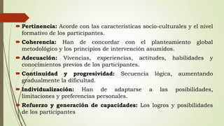  Pertinencia: Acorde con las características socio-culturales y el nivel
formativo de los participantes.
 Coherencia: Han de concordar con el planteamiento global
metodológico y los principios de intervención asumidos.
 Adecuación: Vivencias, experiencias, actitudes, habilidades y
conocimientos previos de los participantes.
 Continuidad y progresividad: Secuencia lógica, aumentando
gradualmente la dificultad.
 Individualización: Han de adaptarse a las posibilidades,
limitaciones y preferencias personales.
 Refuerzo y generación de capacidades: Los logros y posibilidades
de los participantes
 