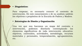  Diagnóstico:
Para empezar, es necesario conocer el contexto de
intervención. De este conocimiento y de su análisis saldrán
los objetivos o propósitos de la Escuela de Padres y Madres.
 Estrategias de Diseño y Organización
Una vez que nos hacemos un mapa del contexto e
intervención, podemos diseñarla contemplando los
elementos significativos de toda intervención educativa:
objetivos, contenidos, actividades, metodología, recursos
materiales y personales, temporalización, agrupamientos,
etc.
 