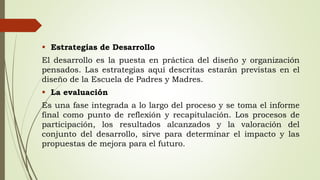  Estrategias de Desarrollo
El desarrollo es la puesta en práctica del diseño y organización
pensados. Las estrategias aquí descritas estarán previstas en el
diseño de la Escuela de Padres y Madres.
 La evaluación
Es una fase integrada a lo largo del proceso y se toma el informe
final como punto de reflexión y recapitulación. Los procesos de
participación, los resultados alcanzados y la valoración del
conjunto del desarrollo, sirve para determinar el impacto y las
propuestas de mejora para el futuro.
 