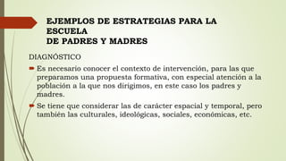 DIAGNÓSTICO
 Es necesario conocer el contexto de intervención, para las que
preparamos una propuesta formativa, con especial atención a la
población a la que nos dirigimos, en este caso los padres y
madres.
 Se tiene que considerar las de carácter espacial y temporal, pero
también las culturales, ideológicas, sociales, económicas, etc.
EJEMPLOS DE ESTRATEGIAS PARA LA
ESCUELA
DE PADRES Y MADRES
 