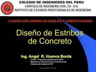 A.HUANCA BORDA / CIP ICA / 2009
Diseño de Estribos
de Concreto
COLEGIO DE INGENIEROS DEL PERU
CAPITULO DE INGENIERIA CIVIL CD - ICA
INSTITUTO DE ESTUDIOS PROFESIONALES DE INGENIERIA
I CURSO DIPLOMADO EN SUELOS Y CIMENTACIONES
Ing. Angel R.Ing. Angel R. HuancaHuanca BordaBorda
TitularTitular ““Proyectos GeotProyectos Geotéécnicos EIRLcnicos EIRL””
MaestrMaestríía en Gerencia de la Construccia en Gerencia de la Construccióónn
CCáátedra de Geotecnia FICtedra de Geotecnia FIC
 
