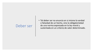 Deber ser
• Tal deber ser no enuncia en si mismo la verdad
o falsedad de un hecho, sino la obligatoriedad
de una norma expresada en la ley moral y
sustentada en un criterio de valor determinado.
 