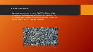  AGREGADO GRUESO
Agregado retenido en el tamiz ITINTEC 4,75 mm (Nº4)
proveniente de la desintegración natural o mecánica de
las rocas y que cumple con los límites establecidos en las
Norma ITINTEC 400.037 AHORA INDECOPI
 