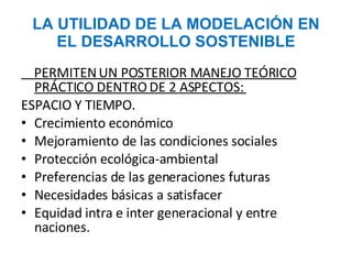 LA UTILIDAD DE LA MODELACIÓN EN EL DESARROLLO SOSTENIBLE PERMITEN UN POSTERIOR MANEJO TEÓRICO PRÁCTICO DENTRO DE 2 ASPECTOS:  ESPACIO Y TIEMPO.  Crecimiento económico Mejoramiento de las condiciones sociales Protección ecológica-ambiental Preferencias de las generaciones futuras Necesidades básicas a satisfacer Equidad intra e inter generacional y entre naciones. 