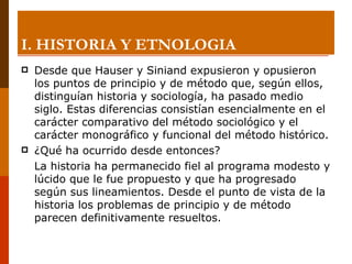 I. HISTORIA Y ETNOLOGIA Desde que Hauser y Siniand expusieron y opusieron los puntos de principio y de método que, según ellos, distinguían historia y sociología, ha pasado medio siglo. Estas diferencias consistían esencialmente en el carácter comparativo del método sociológico y el carácter monográfico y funcional del método histórico. ¿Qué ha ocurrido desde entonces? La historia ha permanecido fiel al programa modesto y lúcido que le fue propuesto y que ha progresado según sus lineamientos. Desde el punto de vista de la historia los problemas de principio y de método parecen definitivamente resueltos. 