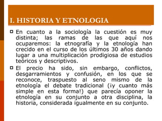 I. HISTORIA Y ETNOLOGIA En cuanto a la sociología la cuestión es muy distinta; las ramas de las que aquí nos ocuparemos: la etnografía y la etnología han crecido en el curso de los últimos 30 años dando lugar a una multiplicación prodigiosa de estudios teóricos y descriptivos.  El precio ha sido, sin embargo, conflictos, desgarramientos y confusión, en los que se reconoce, traspuesto al seno mismo de la etnología el debate tradicional (¡y cuanto más simple en esta forma!) que parecía oponer la etnología en su conjunto a otra disciplina, la historia, considerada igualmente en su conjunto.  