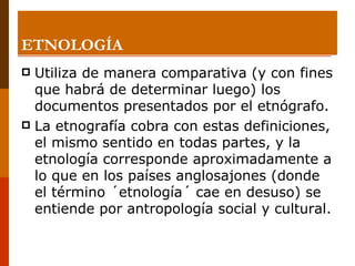 ETNOLOGÍA Utiliza de manera comparativa (y con fines que habrá de determinar luego) los documentos presentados por el etnógrafo.  La etnografía cobra con estas definiciones, el mismo sentido en todas partes, y la etnología corresponde aproximadamente a lo que en los países anglosajones (donde el término ´etnología´ cae en desuso) se entiende por antropología social y cultural. 