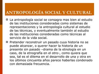 ANTROPOLOGÍA SOCIAL Y CULTURAL La antropología social se consagra mas bien al estudio de las instituciones consideradas como sistemas de representaciones y la antropología cultural al estudio de las técnicas, y eventualmente también al estudio de las instituciones consideradas como técnicas al servicio de la vida social. Pretender reconstruir un pasado cuya historia no se puede alcanzar, o querer hacer la historia de un  presente sin pasado –drama de la etnología en un caso, de la etnografía en el otro-, como quiera que sea, tal es el dilema en el desarrollo de una y otra en los últimos cincuenta años parece haberlas condenado con demasiada frecuencia. 