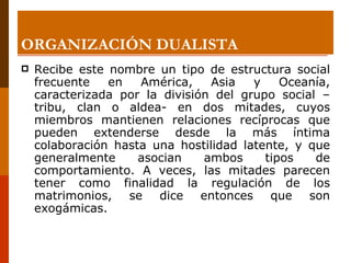ORGANIZACIÓN DUALISTA Recibe este nombre un tipo de estructura social frecuente en América, Asia y Oceanía, caracterizada por la división del grupo social –tribu, clan o aldea- en dos mitades, cuyos miembros mantienen relaciones recíprocas que pueden extenderse desde la más íntima colaboración hasta una hostilidad latente, y que generalmente asocian ambos tipos de comportamiento. A veces, las mitades parecen tener como finalidad la regulación de los matrimonios, se dice entonces que son exogámicas. 