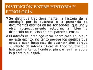 DISTINCIÓN ENTRE HISTORIA Y ETNOLOGÍA Se distingue tradicionalmente, la historia de la etnología por la ausencia o la presencia de documentos escritos en las sociedades, que una y otra, respectivamente estudian, si bien la distinción no es falsa no nos parece esencial. El interés del etnólogo recae sobre todo en lo que no está escrito, no tanto porque los pueblos que estudia sean incapaces de describir sino porque su objeto de interés difiere de todo aquello que habitualmente los hombres piensan en fijar sobre la piedra o el papel. 