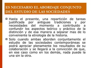 ES NECESARIO EL ABORDAJE CONJUNTO DEL ESTUDIO DE LAS SOCIEDADES Hasta el presente, una repartición de tareas justificada por antiguas tradiciones y por necesidades del momento a contribuido a confundir los aspectos teórico y práctico de la distinción y de esa manera a separar mas de lo conveniente la etnología de la historia.  Solo cuando ambas aborden conjuntamente el estudio de las sociedades contemporáneas se podrá apreciar plenamente los resultados de su colaboración y se llegará a la convicción de que, en ese caso como en los demás, nada puede la una sin la otra. 