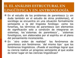 En el estudio de los problemas de parentesco (y sin duda también en el estudio de otros problemas), el sociólogo se encuentra en una situación formalmente semejante a la del lingüista fonólogo: como los fonemas, los términos de parentesco son elementos de significación solo a condición de integrarse en sistemas; los´sistemas de parentesco`, ´sistemas fonológicos, son elaborados por el espíritu en el plano del pensamiento inconsciente.  En ´otro orden de realidad` los fenómenos de parentesco son fenómenos ´del mismo tipo` que los fenómenos lingüísticos. ¿Puede el sociólogo lograr que su ciencia realice un progreso semejante al que acaba de tener lugar en las ciencias lingüísticas? II. EL ANÁLISIS ESTRUCTURAL EN LINGÜÍSTICA Y EN ANTROPOLOGÍA. 