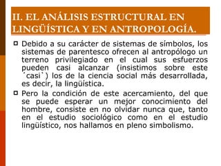 Debido a su carácter de sistemas de símbolos, los sistemas de parentesco ofrecen al antropólogo un terreno privilegiado en el cual sus esfuerzos pueden casi alcanzar (insistimos sobre este ´casi`) los de la ciencia social más desarrollada, es decir, la lingüística.  Pero la condición de este acercamiento, del que se puede esperar un mejor conocimiento del hombre, consiste en no olvidar nunca que, tanto en el estudio sociológico como en el estudio lingüístico, nos hallamos en pleno simbolismo. II. EL ANÁLISIS ESTRUCTURAL EN LINGÜÍSTICA Y EN ANTROPOLOGÍA. 