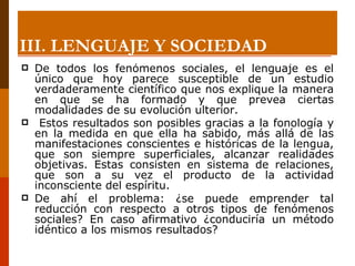 De todos los fenómenos sociales, el lenguaje es el único que hoy parece susceptible de un estudio verdaderamente científico que nos explique la manera en que se ha formado y que prevea ciertas modalidades de su evolución ulterior. Estos resultados son posibles gracias a la fonología y en la medida en que ella ha sabido, más allá de las manifestaciones conscientes e históricas de la lengua, que son siempre superficiales, alcanzar realidades objetivas. Estas consisten en sistema de relaciones, que son a su vez el producto de la actividad inconsciente del espíritu.  De ahí el problema: ¿se puede emprender tal reducción con respecto a otros tipos de fenómenos sociales? En caso afirmativo ¿conduciría un método idéntico a los mismos resultados? III. LENGUAJE Y SOCIEDAD 