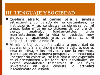 Quedaría abierto el camino para el análisis estructural y comparado de las costumbres, las instituciones y las conductas sancionadas por el grupo. Estaríamos en condiciones de comprender ciertas analogías fundamentales entre manifestaciones de la vida en sociedad muy alejadas en apariencia unas de otras, como el lenguaje, el arte, la religión.  Al mismo tiempo, en fin, cabria la posibilidad de superar un día la antinomia entre la cultura, que es cosa colectiva, y los individuos que la encarnan, puesto que en esta nueva perspectiva la pretendida ´consciencia colectiva` se reduciría a una expresión en el pensamiento y las conductas individuales, de ciertas modalidades temporales de las leyes universales en que consiste la actividad insconsciente del espíritu. III. LENGUAJE Y SOCIEDAD 