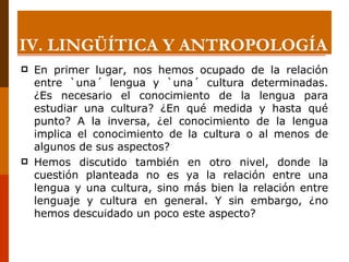 En primer lugar, nos hemos ocupado de la relación entre `una´ lengua y `una´ cultura determinadas. ¿Es necesario el conocimiento de la lengua para estudiar una cultura? ¿En qué medida y hasta qué punto? A la inversa, ¿el conocimiento de la lengua implica el conocimiento de la cultura o al menos de algunos de sus aspectos? Hemos discutido también en otro nivel, donde la cuestión planteada no es ya la relación entre una lengua y una cultura, sino más bien la relación entre lenguaje y cultura en general. Y sin embargo, ¿no hemos descuidado un poco este aspecto? IV. LINGÜÍTICA Y ANTROPOLOGÍA 