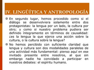 En segundo lugar, hemos procedido como si el diálogo se desenvolviera solamente entre dos protagonistas: la lengua por un lado, la cultura por otro; y como si nuestro problema pudiera ser definido íntegramente en términos de causalidad: ¿es la lengua la que ejerce una acción sobre la cultura, o la cultura sobre la lengua?  No hemos percibido con suficiente claridad que lengua y cultura son dos modalidades paralelas de una actividad más fundamental: pienso aquí en ese invitado presente entre nosotros, al que sin embargo nadie ha convidado a participar en nuestros debates: el espíritu humano . IV. LINGÜÍTICA Y ANTROPOLOGÍA 