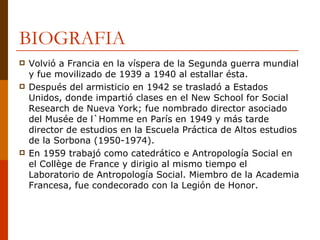 BIOGRAFIA Volvió a Francia en la víspera de la Segunda guerra mundial y fue movilizado de 1939 a 1940 al estallar ésta.  Después del armisticio en 1942 se trasladó a Estados Unidos, donde impartió clases en el New School for Social Research de Nueva York; fue nombrado director asociado del Musée de l`Homme en París en 1949 y más tarde director de estudios en la Escuela Práctica de Altos estudios de la Sorbona (1950-1974). En 1959 trabajó como catedrático e Antropología Social en el Collège de France y dirigio al mismo tiempo el Laboratorio de Antropología Social. Miembro de la Academia Francesa, fue condecorado con la Legión de Honor. 