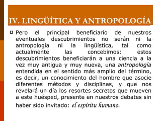 Pero el principal beneficiario de nuestros eventuales descubrimientos no serán ni la antropología ni la lingüística, tal como actualmente las concebimos: estos descubrimientos beneficiarán a una ciencia a la vez muy antigua y muy nueva, una  antropología  entendida en el sentido más amplio del término, es decir, un conocimiento del hombre que asocie diferentes métodos y disciplinas, y que nos revelará un día los resortes secretos que mueven a este huésped, presente en nuestros debates sin haber sido invitado:  el espíritu humano . IV. LINGÜÍTICA Y ANTROPOLOGÍA 
